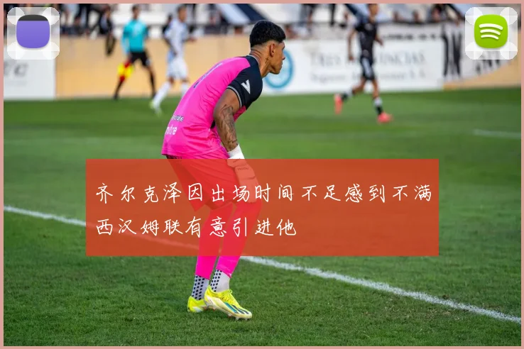齐尔克泽因出场时间不足感到不满西汉姆联有意引进他