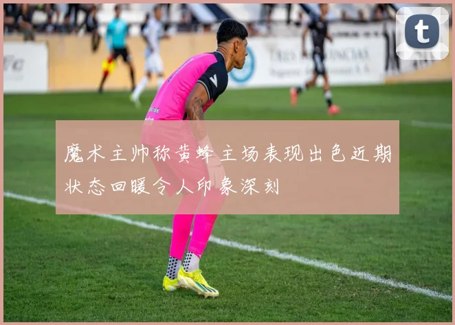魔术主帅称黄蜂主场表现出色近期状态回暖令人印象深刻