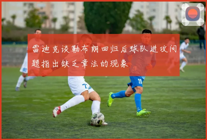 雷迪克谈勒布朗回归后球队进攻问题指出缺乏章法的现象