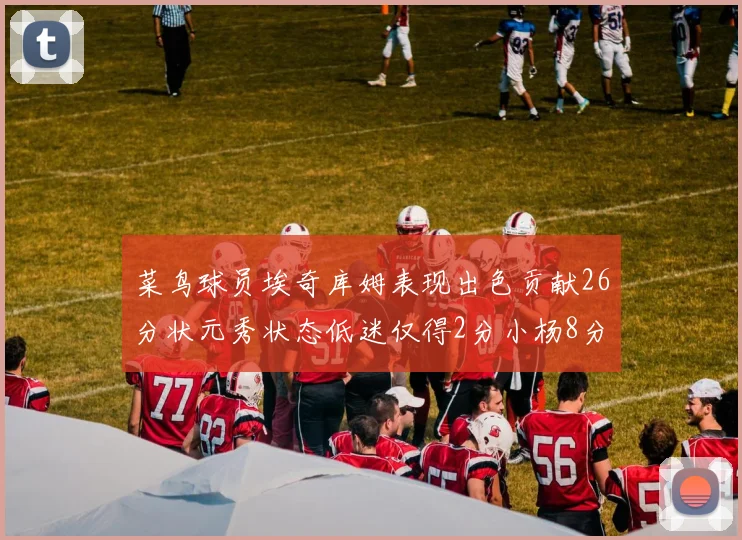 菜鸟球员埃奇库姆表现出色贡献26分状元秀状态低迷仅得2分小杨8分钟未能得分