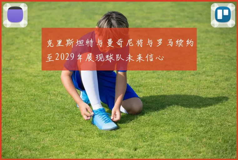 克里斯坦特与曼奇尼将与罗马续约至2029年展现球队未来信心