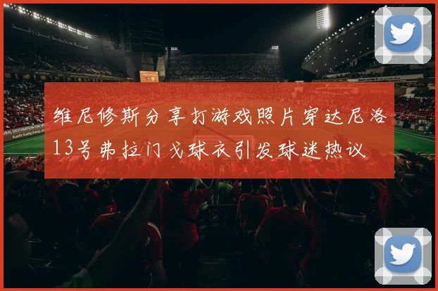 维尼修斯分享打游戏照片穿达尼洛13号弗拉门戈球衣引发球迷热议