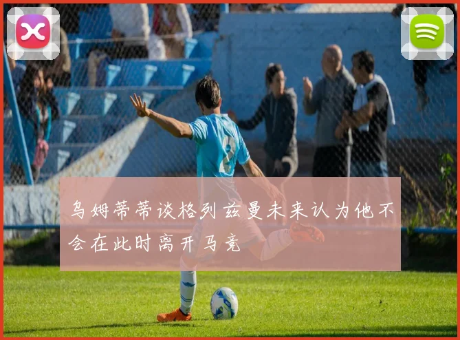 乌姆蒂蒂谈格列兹曼未来认为他不会在此时离开马竞