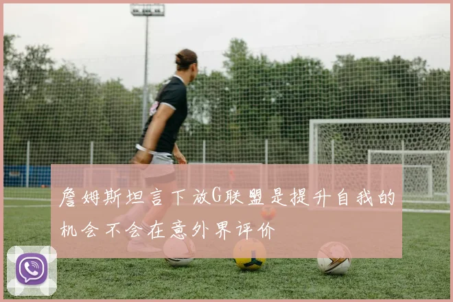 詹姆斯坦言下放G联盟是提升自我的机会不会在意外界评价
