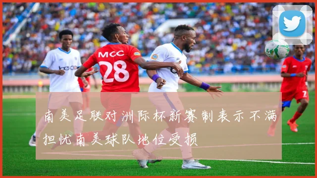 南美足联对洲际杯新赛制表示不满担忧南美球队地位受损