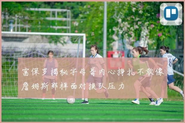 富保罗揭秘字母哥内心挣扎不敢像詹姆斯那样面对换队压力