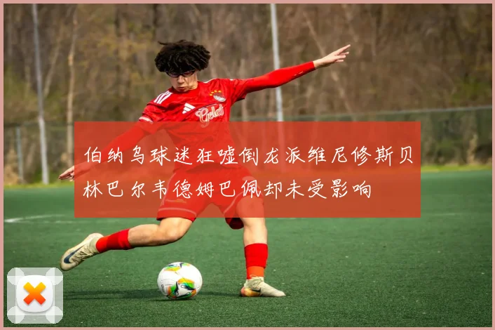 伯纳乌球迷狂嘘倒龙派维尼修斯贝林巴尔韦德姆巴佩却未受影响