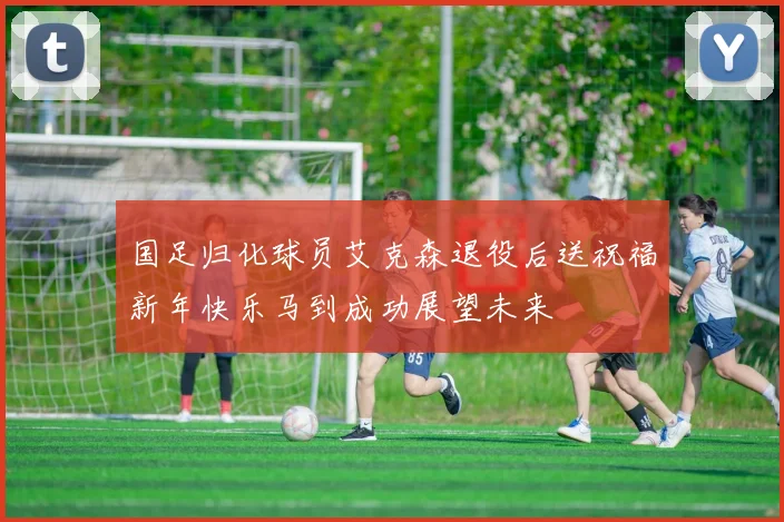 国足归化球员艾克森退役后送祝福新年快乐马到成功展望未来