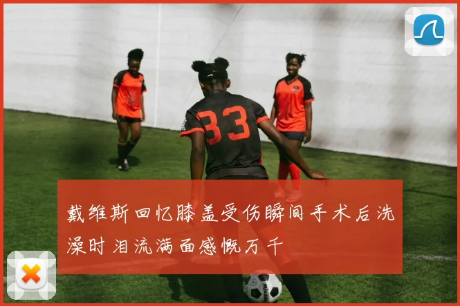戴维斯回忆膝盖受伤瞬间手术后洗澡时泪流满面感慨万千