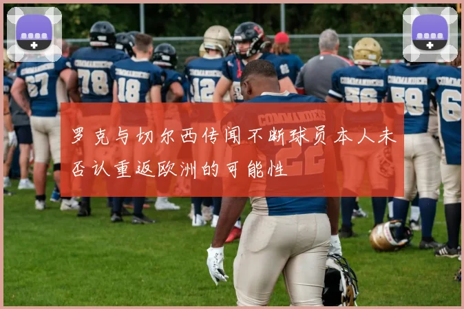 罗克与切尔西传闻不断球员本人未否认重返欧洲的可能性