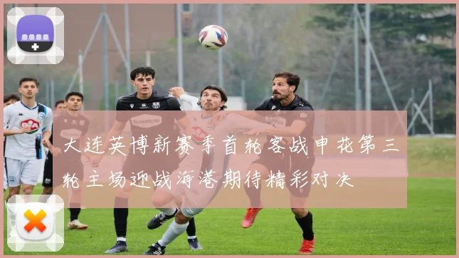 大连英博新赛季首轮客战申花第三轮主场迎战海港期待精彩对决