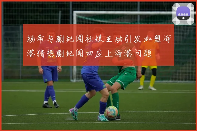 杨希与蒯纪闻社媒互动引发加盟海港猜想蒯纪闻回应上海港问题