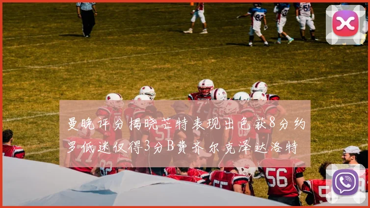 曼晚评分揭晓芒特表现出色获8分约罗低迷仅得3分B费齐尔克泽达洛特均获7分