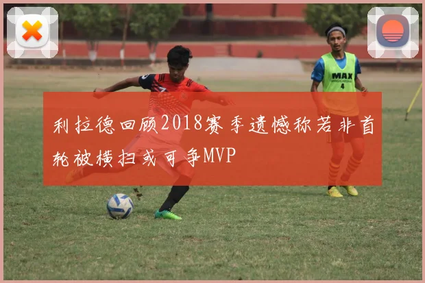 利拉德回顾2018赛季遗憾称若非首轮被横扫或可争MVP