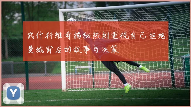 武什科维奇揭秘热刺重视自己拒绝曼城背后的故事与决策