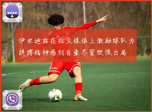 伊尔迪兹在社交媒体上激励球队为拼搏精神感到自豪尽管饮恨出局