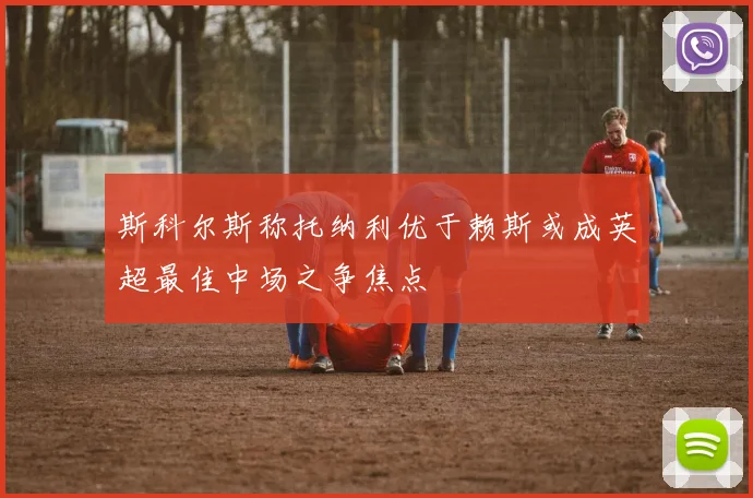 斯科尔斯称托纳利优于赖斯或成英超最佳中场之争焦点