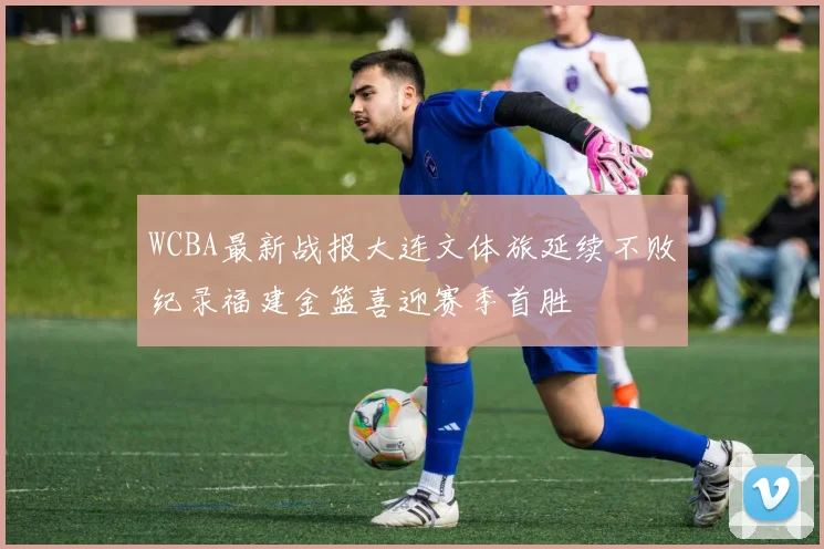 WCBA最新战报大连文体旅延续不败纪录福建金篮喜迎赛季首胜