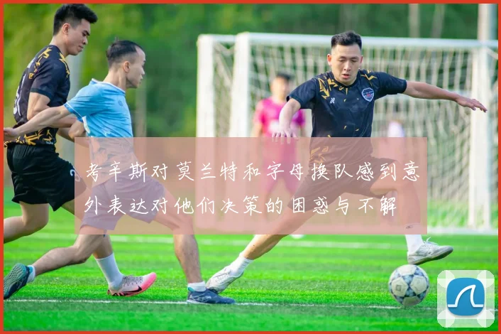 考辛斯对莫兰特和字母换队感到意外表达对他们决策的困惑与不解