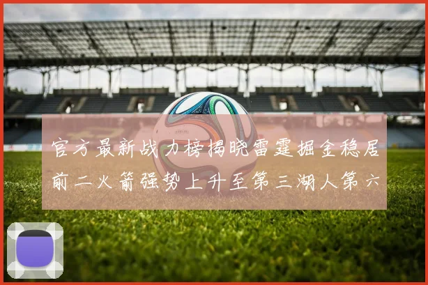 官方最新战力榜揭晓雷霆掘金稳居前二火箭强势上升至第三湖人第六快船大幅下滑