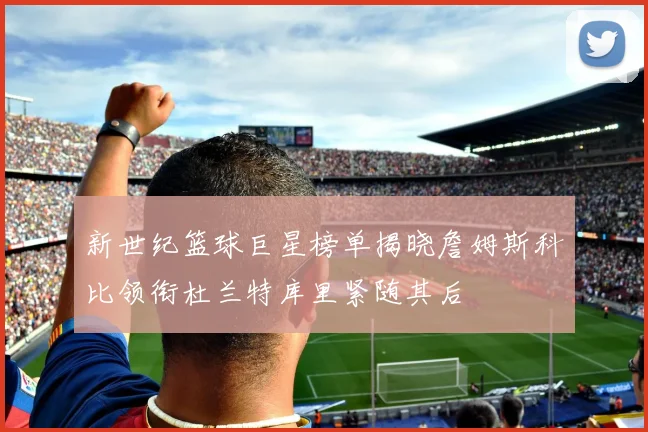 新世纪篮球巨星榜单揭晓詹姆斯科比领衔杜兰特库里紧随其后