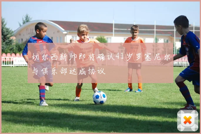 切尔西新帅即将确认41岁罗塞尼尔与俱乐部达成协议