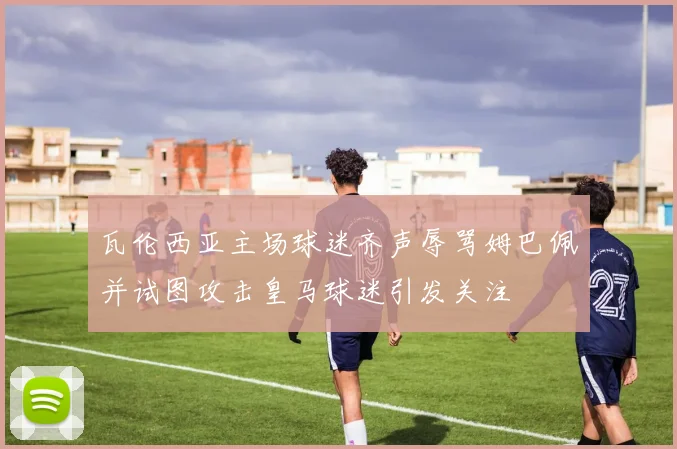 瓦伦西亚主场球迷齐声辱骂姆巴佩并试图攻击皇马球迷引发关注