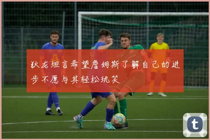 狄龙坦言希望詹姆斯了解自己的进步不愿与其轻松玩笑