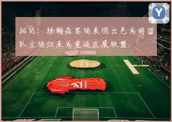 拓记：杨瀚森客场表现出色或将留队主场归来或重返发展联盟