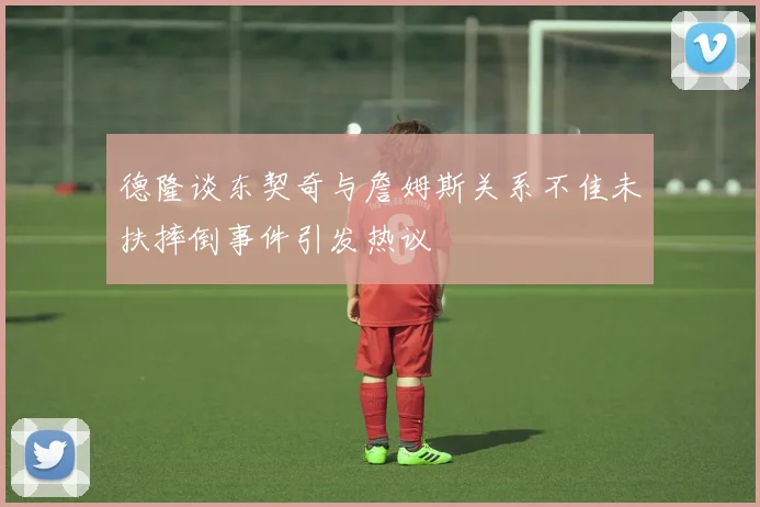 德隆谈东契奇与詹姆斯关系不佳未扶摔倒事件引发热议