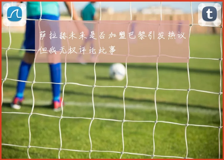 萨拉赫未来是否加盟巴黎引发热议但我无权评论此事