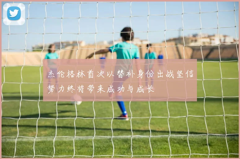 杰伦格林首次以替补身份出战坚信努力终将带来成功与成长