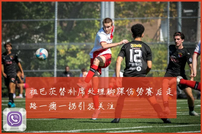 祖巴茨替补席处理脚踝伤势赛后走路一瘸一拐引发关注