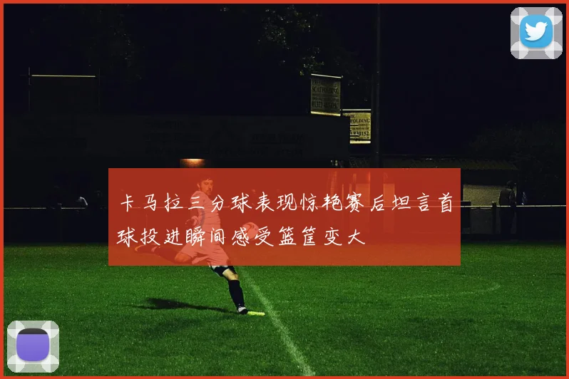 卡马拉三分球表现惊艳赛后坦言首球投进瞬间感受篮筐变大
