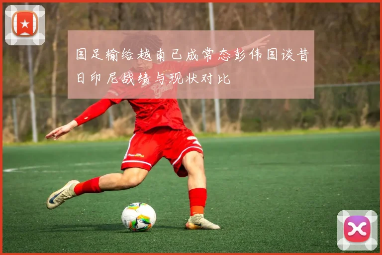国足输给越南已成常态彭伟国谈昔日印尼战绩与现状对比